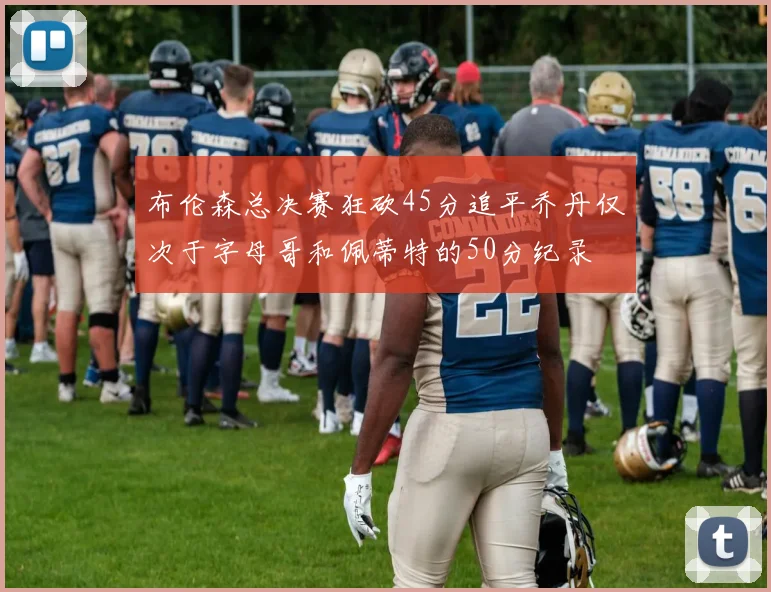 布伦森总决赛狂砍45分追平乔丹仅次于字母哥和佩蒂特的50分纪录