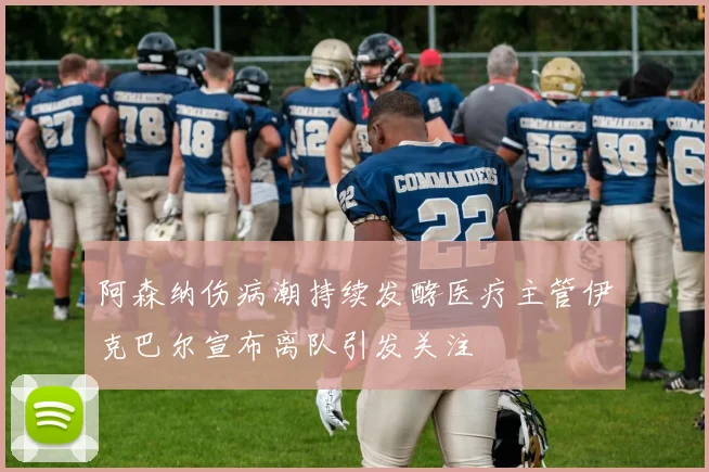 阿森纳伤病潮持续发酵医疗主管伊克巴尔宣布离队引发关注
