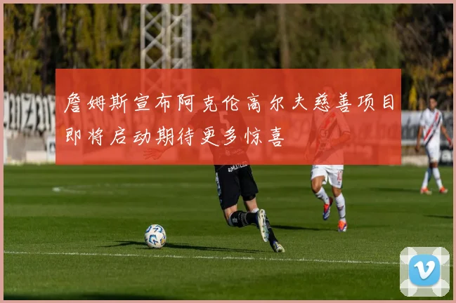 詹姆斯宣布阿克伦高尔夫慈善项目即将启动期待更多惊喜