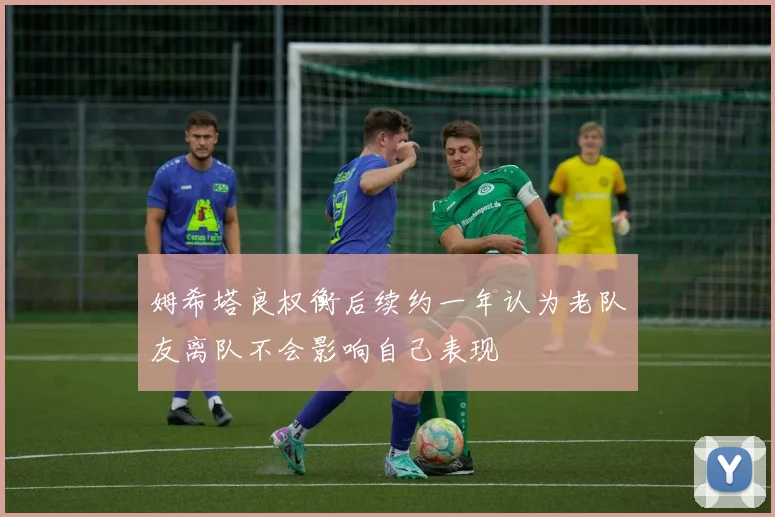 姆希塔良权衡后续约一年认为老队友离队不会影响自己表现