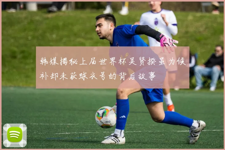 韩媒揭秘上届世界杯吴贤揆虽为候补却未获球衣号的背后故事