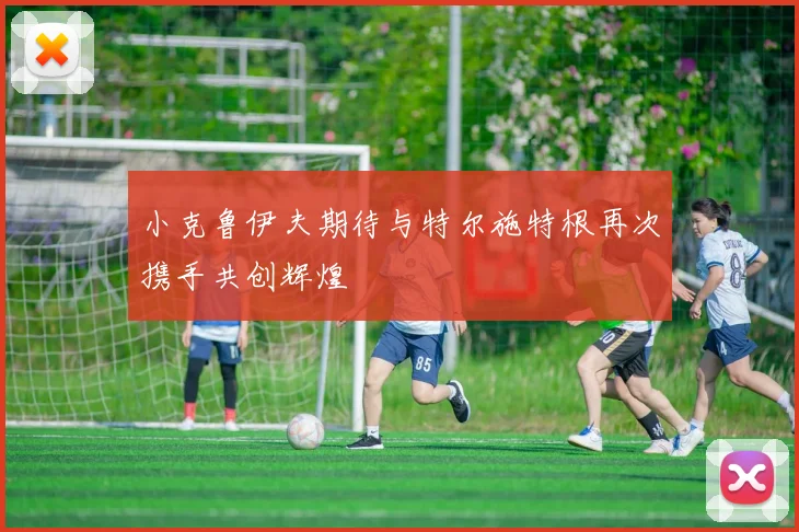 小克鲁伊夫期待与特尔施特根再次携手共创辉煌