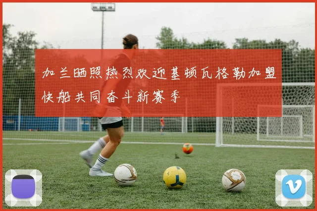加兰晒照热烈欢迎基顿瓦格勒加盟快船共同奋斗新赛季