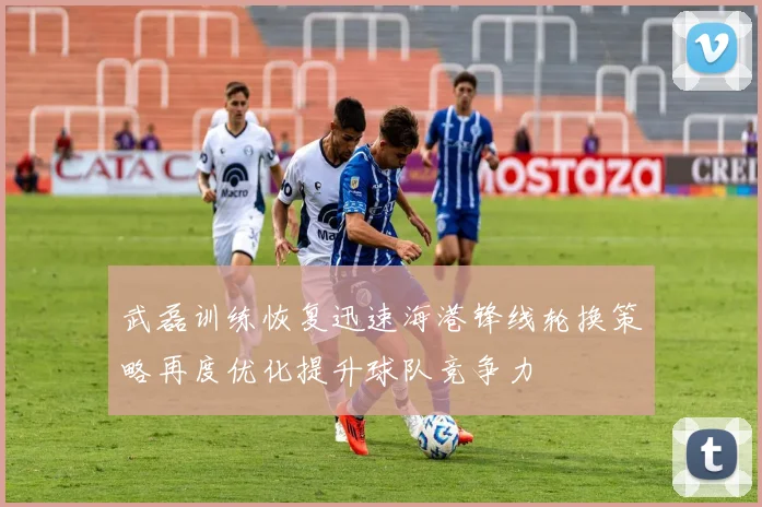 武磊训练恢复迅速海港锋线轮换策略再度优化提升球队竞争力